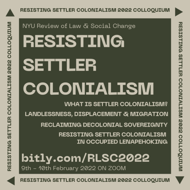 Light beige text on a dark green background. Small text on the top left corner reads “NYU Review of Law & Social Change.” Below, in large all-capital letters, text reads “RESISTING Settler COLONIALISM.” Below this text, right-aligned all-capital text, each separated by a line break, reads, “What is Settler Colonialism?” “Landlessness, Displacement & Migration,” “Reclaiming Decolonial Sovereignty,” and “Resisting Settler Colonialism in Occupied Lenapehoking.” Beneath, larger left-aligned text reads, “bitly.com/RLSC2022,” and smaller text below reads, “9th - 10th February 2022 ON ZOOM.” A light beige border surrounds this image, and on each of the four sides there is text that reads “Resisting Settler Colonialism 2022 Colloquium,” with a triangle following the text.