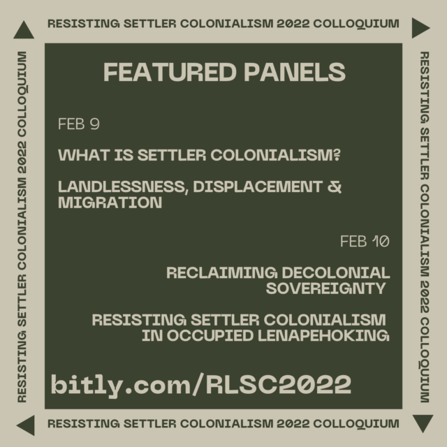 Light beige text on a dark green background. Centered at the top, in large all-capital letters, text reads “FEATURED PANELS.” Smaller left-aligned text below, each separated by a line break, reads, “Feb 9,” “What is Settler Colonialism?” and “Landlessness, Displacement & Migration.” Below, right-aligned text, each separated by a line break, reads, “Feb 10,” “Reclaiming Decolonial Sovereignty,” & “Resisting Settler Colonialism in Occupied Lenapehoking.” On the bottom left corner, larger left-aligned text reads, “bitly.com/RLSC2022.” A light beige border surrounds this image, and on each of the four sides there is text reading, “Resisting Settler Colonialism 2022 Colloquium,” with a triangle following the text.